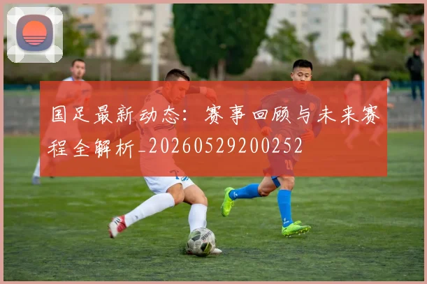 国足最新动态：赛事回顾与未来赛程全解析_20260529200252