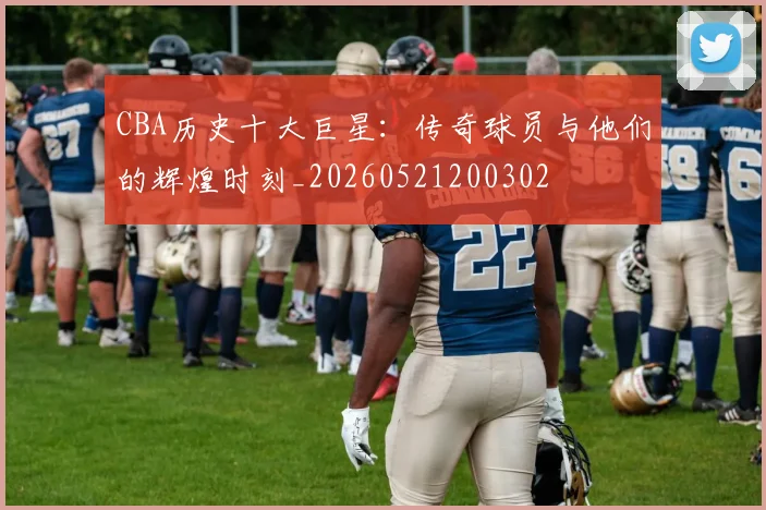 CBA历史十大巨星：传奇球员与他们的辉煌时刻_20260521200302