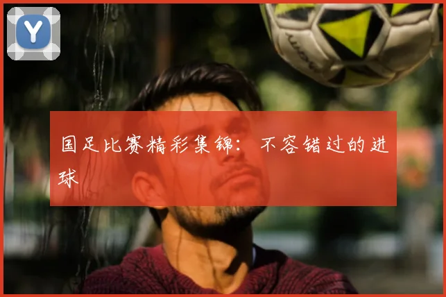 国足比赛精彩集锦:不容错过的进球
