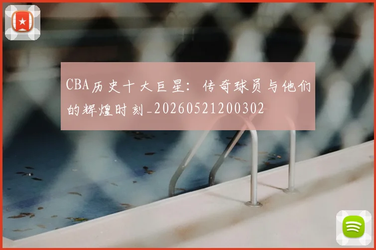 CBA历史十大巨星:传奇球员与他们的辉煌时刻_20260521200302