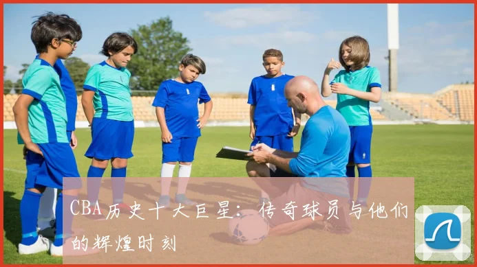CBA历史十大巨星:传奇球员与他们的辉煌时刻
