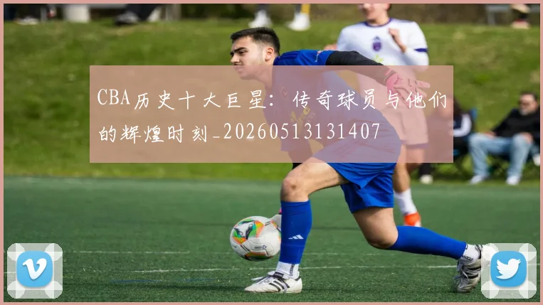CBA历史十大巨星:传奇球员与他们的辉煌时刻_20260513131407