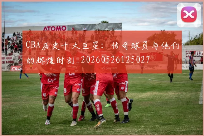 CBA历史十大巨星：传奇球员与他们的辉煌时刻_20260526125027