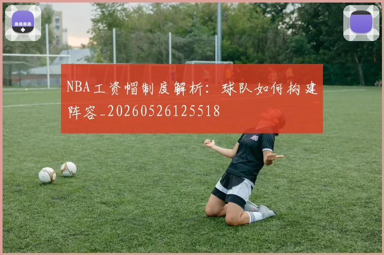 NBA工资帽制度解析:球队如何构建阵容_20260526125518