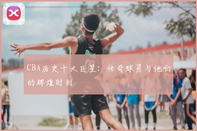 CBA历史十大巨星：传奇球员与他们的辉煌时刻